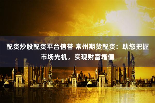 配资炒股配资平台信誉 常州期货配资：助您把握市场先机，实现财富增值