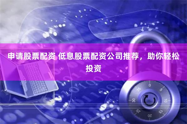 申请股票配资 低息股票配资公司推荐，助你轻松投资