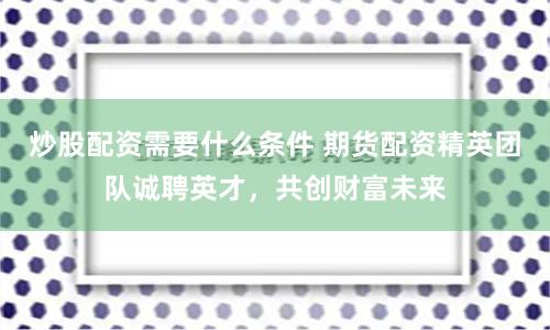 炒股配资需要什么条件 期货配资精英团队诚聘英才，共创财富未来