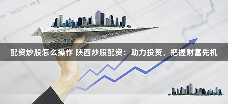 配资炒股怎么操作 陕西炒股配资：助力投资，把握财富先机