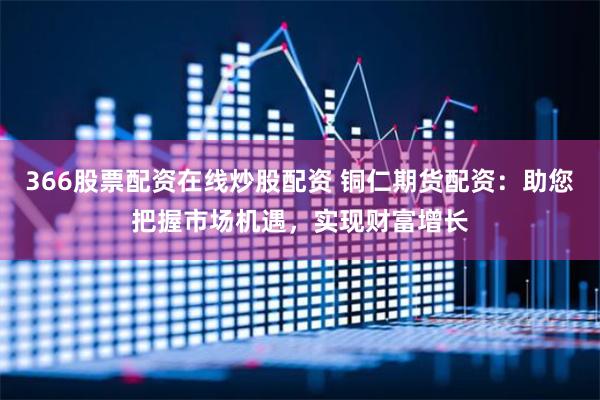 366股票配资在线炒股配资 铜仁期货配资：助您把握市场机遇，实现财富增长