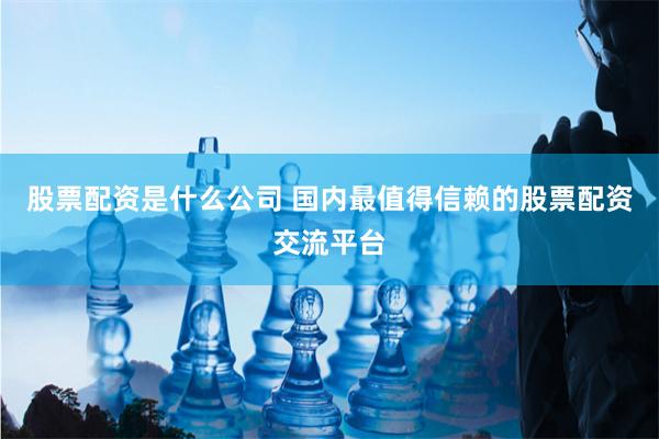股票配资是什么公司 国内最值得信赖的股票配资交流平台