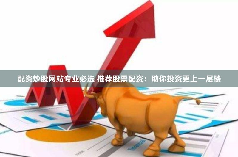 配资炒股网站专业必选 推荐股票配资:助你投资更上一层楼