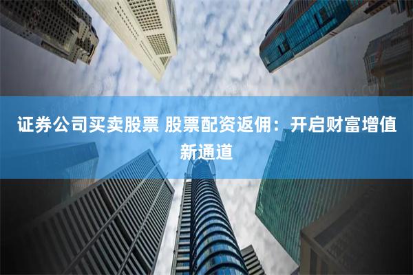 证券公司买卖股票 股票配资返佣：开启财富增值新通道