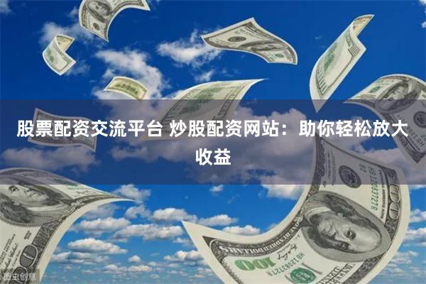 股票配资交流平台 炒股配资网站：助你轻松放大收益
