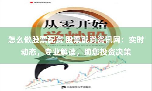 怎么做股票配资 股票配资资讯网：实时动态，专业解读，助您投资决策