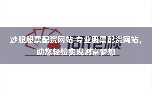 炒股股票配资网站 专业股票配资网站，助您轻松实现财富梦想