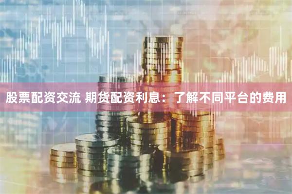 股票配资交流 期货配资利息：了解不同平台的费用