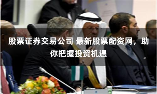 股票证券交易公司 最新股票配资网，助你把握投资机遇