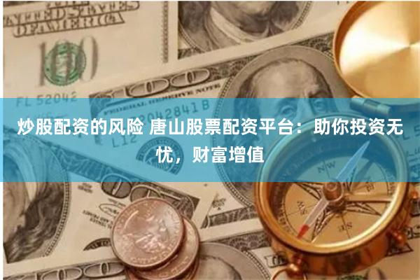 炒股配资的风险 唐山股票配资平台：助你投资无忧，财富增值