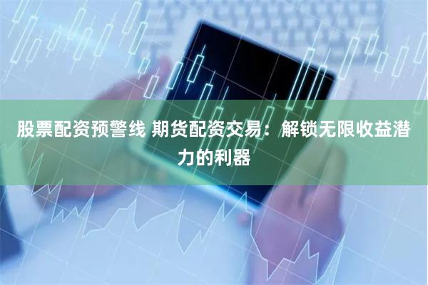 股票配资预警线 期货配资交易：解锁无限收益潜力的利器
