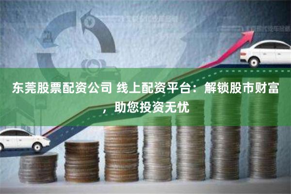 东莞股票配资公司 线上配资平台：解锁股市财富，助您投资无忧