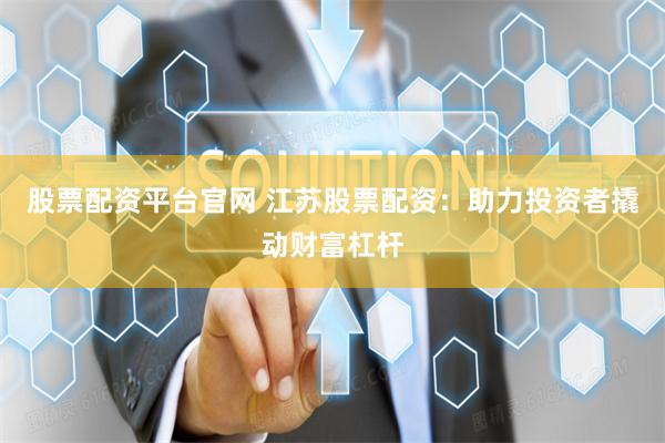 股票配资平台官网 江苏股票配资：助力投资者撬动财富杠杆