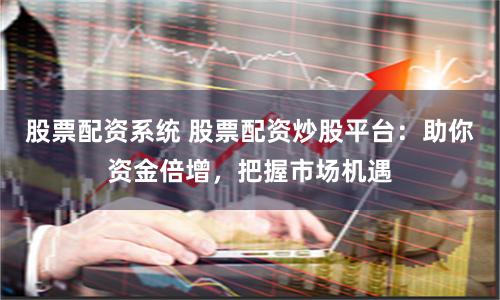 股票配资系统 股票配资炒股平台：助你资金倍增，把握市场机遇
