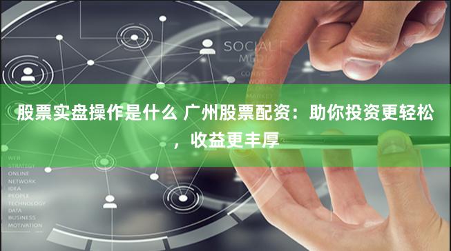 股票实盘操作是什么 广州股票配资：助你投资更轻松，收益更丰厚