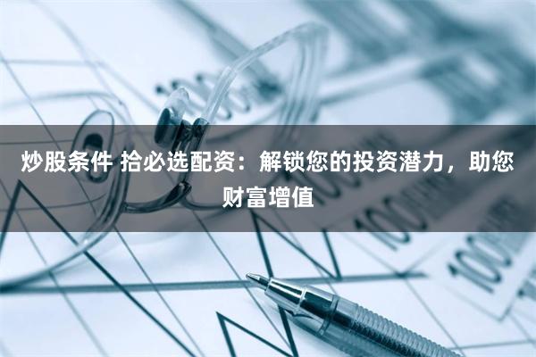 炒股条件 拾必选配资：解锁您的投资潜力，助您财富增值