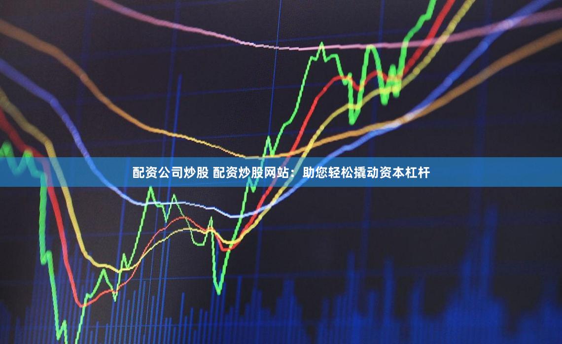 配资公司炒股 配资炒股网站：助您轻松撬动资本杠杆