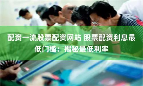 配资一流股票配资网站 股票配资利息最低门槛：揭秘最低利率