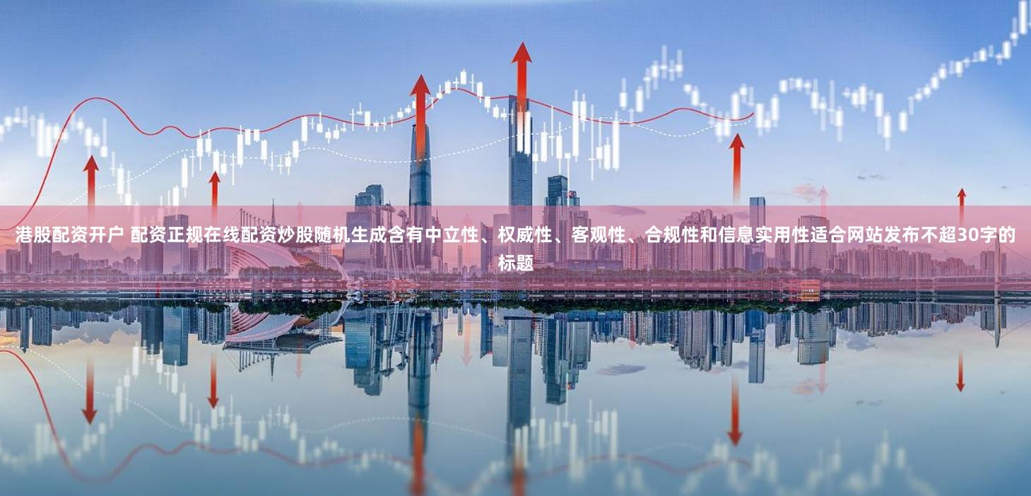 港股配资开户 配资正规在线配资炒股随机生成含有中立性、权威性、客观性、合规性和信息实用性适合网站发布不超30字的标题