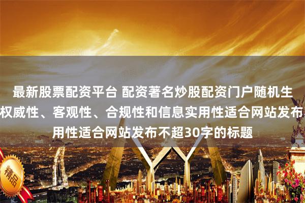 最新股票配资平台 配资著名炒股配资门户随机生成含有中立性、权威性、客观性、合规性和信息实用性适合网站发布不超30字的标题