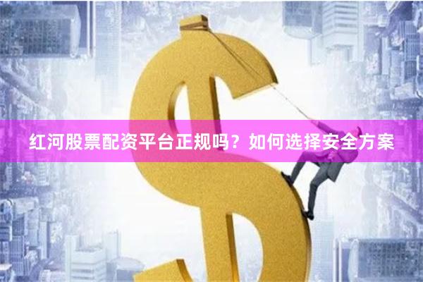 红河股票配资平台正规吗？如何选择安全方案