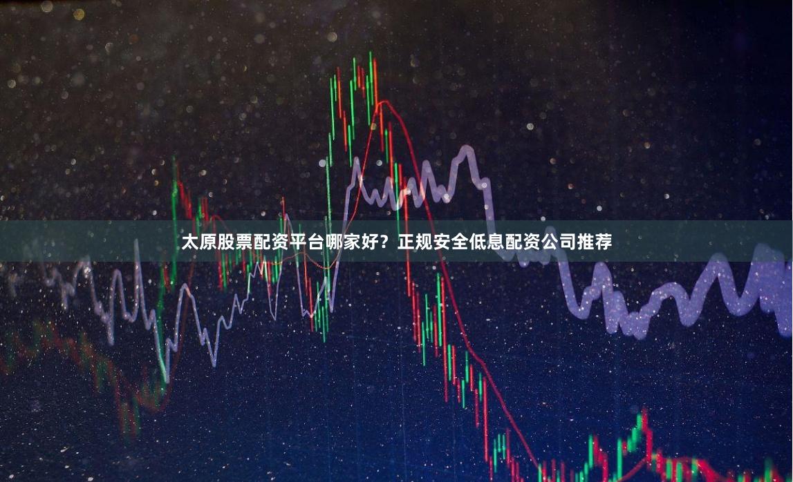 太原股票配资平台哪家好？正规安全低息配资公司推荐